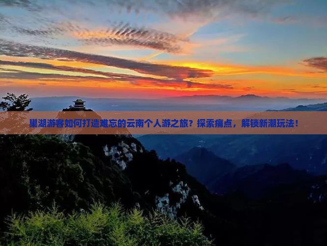 巢湖游客如何打造难忘的云南个人游之旅？探索痛点，解锁新潮玩法！