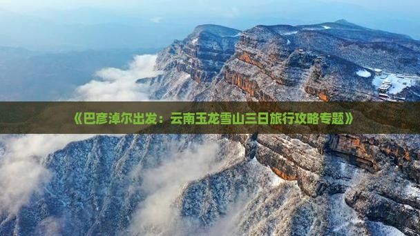 《巴彦淖尔出发：云南玉龙雪山三日旅行攻略专题》
