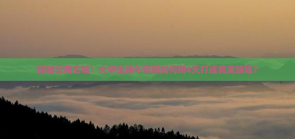 探秘云南古城！大学生端午假期如何用4天打造完美旅程？