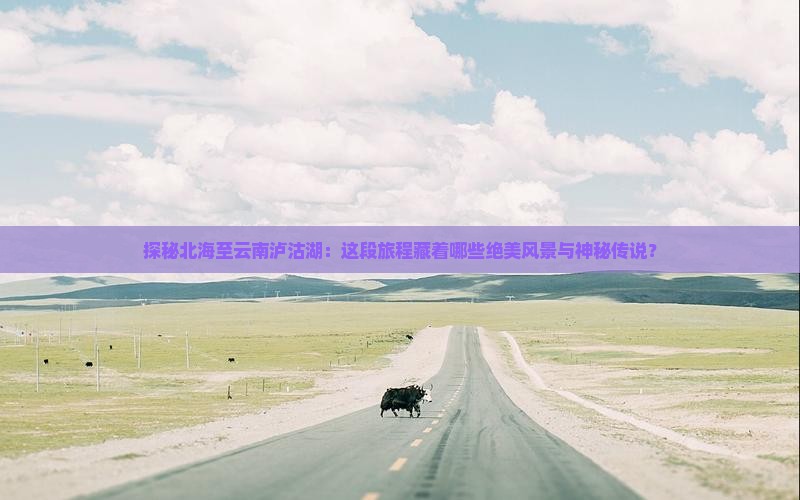 探秘北海至云南泸沽湖：这段旅程藏着哪些绝美风景与神秘传说？