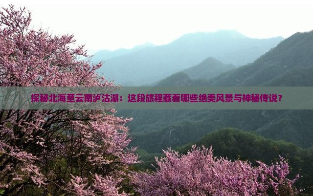 探秘北海至云南泸沽湖：这段旅程藏着哪些绝美风景与神秘传说？