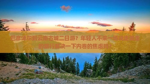 巴彦淖尔到云南古城二日游？年轻人不来一场说走就走的旅行解决一下内卷的焦虑吗？