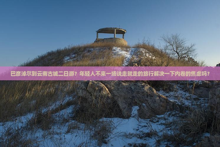 巴彦淖尔到云南古城二日游？年轻人不来一场说走就走的旅行解决一下内卷的焦虑吗？