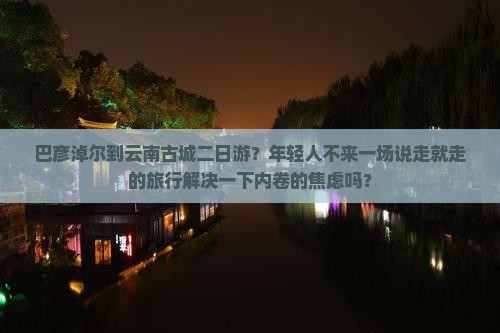 巴彦淖尔到云南古城二日游？年轻人不来一场说走就走的旅行解决一下内卷的焦虑吗？