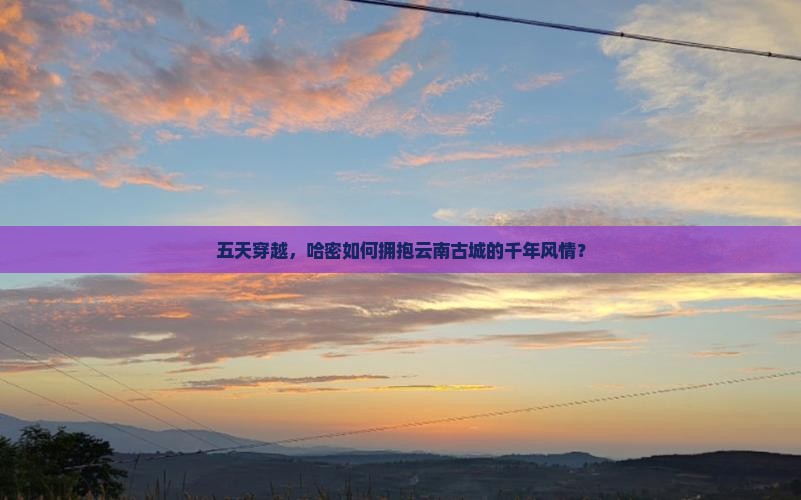 五天穿越，哈密如何拥抱云南古城的千年风情？