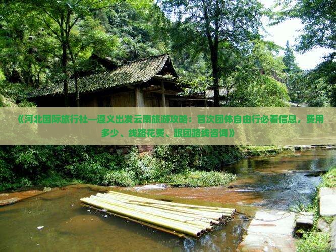 《河北国际旅行社—遵义出发云南旅游攻略：首次团体自由行必看信息，费用多少、线路花费、跟团路线咨询》
