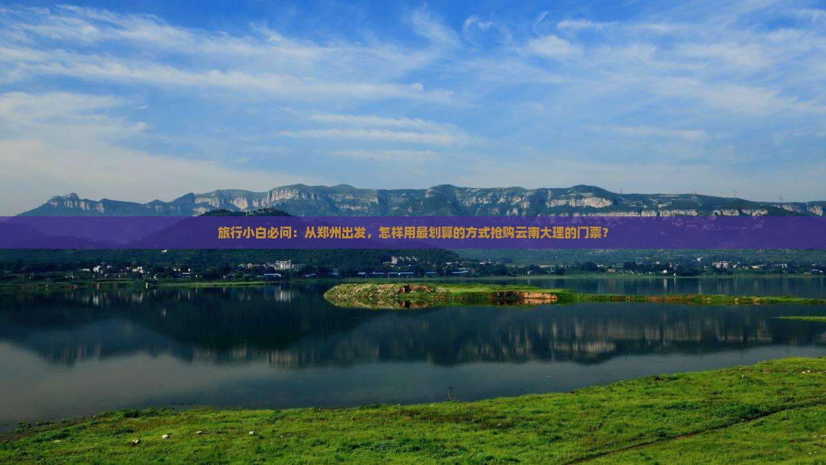 旅行小白必问：从郑州出发，怎样用最划算的方式抢购云南大理的门票？