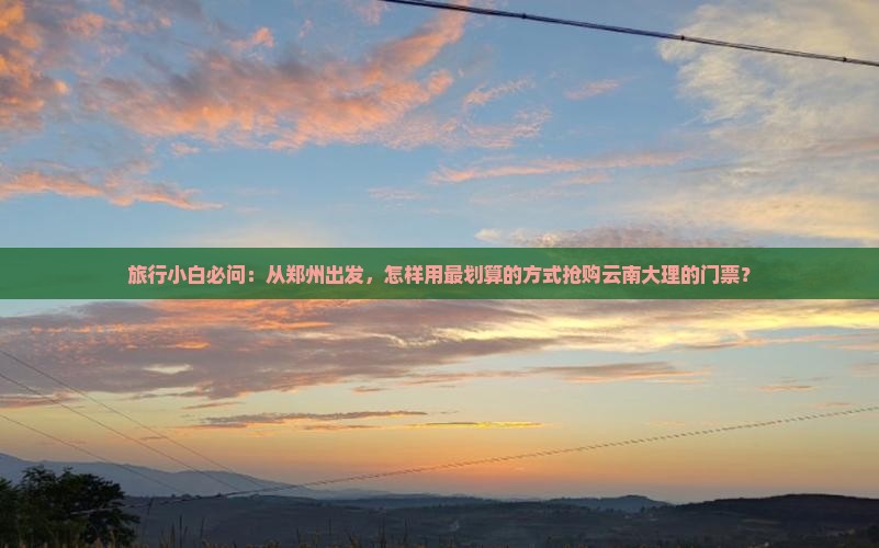 旅行小白必问：从郑州出发，怎样用最划算的方式抢购云南大理的门票？