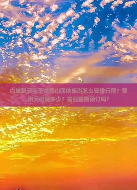 白城到云南玉龙雪山团体旅游怎么安排行程？费用大概是多少？需要提前预订吗？