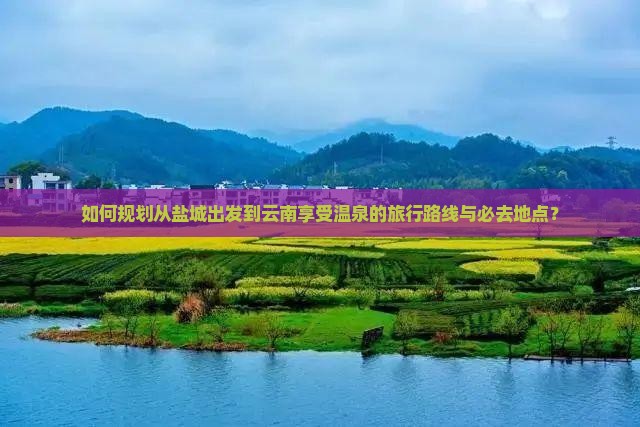 如何规划从盐城出发到云南享受温泉的旅行路线与必去地点？