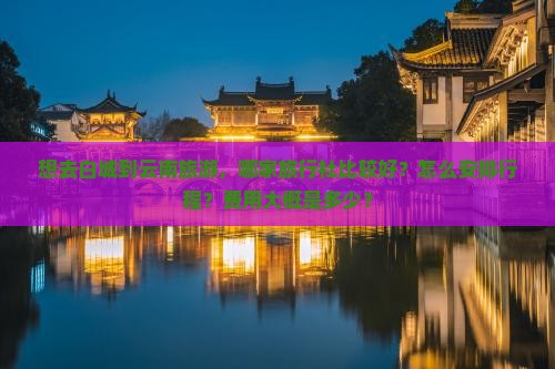 想去白城到云南旅游，哪家旅行社比较好？怎么安排行程？费用大概是多少？