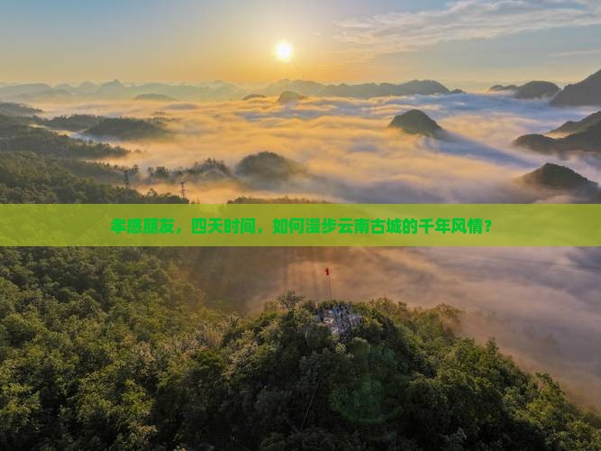孝感朋友，四天时间，如何漫步云南古城的千年风情？