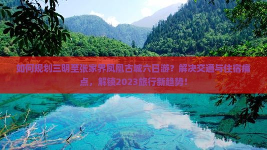 如何规划三明至张家界凤凰古城六日游？解决交通与住宿痛点，解锁2023旅行新趋势！