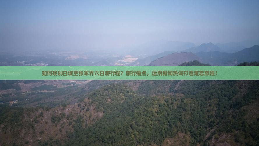如何规划白城至张家界六日游行程？旅行痛点，运用新词热词打造难忘旅程！