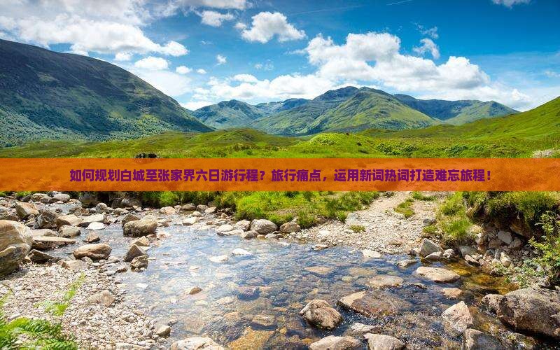 如何规划白城至张家界六日游行程？旅行痛点，运用新词热词打造难忘旅程！