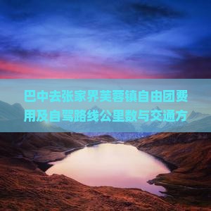 巴中去张家界芙蓉镇自由团费用及自驾路线公里数与交通方式解析