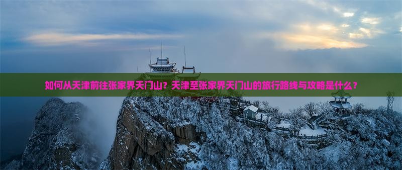 如何从天津前往张家界天门山？天津至张家界天门山的旅行路线与攻略是什么？