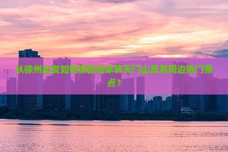 从徐州出发如何游览张家界天门山及其周边热门景点？