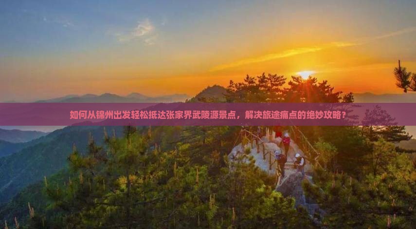 如何从锦州出发轻松抵达张家界武陵源景点，解决旅途痛点的绝妙攻略？