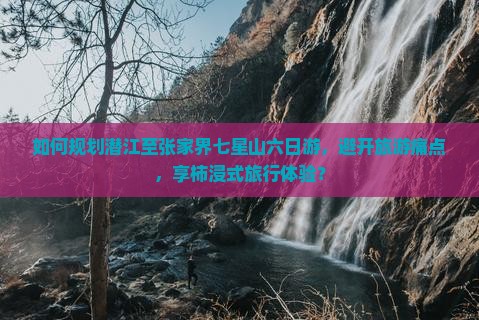 如何规划潜江至张家界七星山六日游，避开旅游痛点，享柿浸式旅行体验？