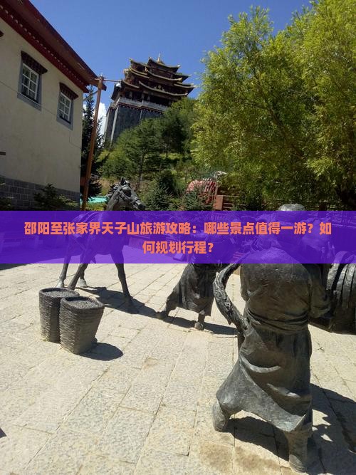 邵阳至张家界天子山旅游攻略：哪些景点值得一游？如何规划行程？