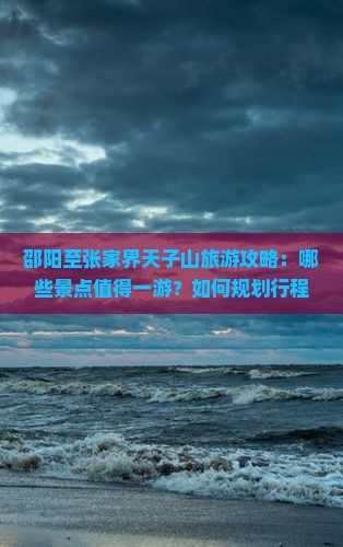 邵阳至张家界天子山旅游攻略：哪些景点值得一游？如何规划行程？