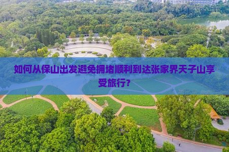 如何从保山出发避免拥堵顺利到达张家界天子山享受旅行？