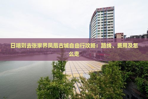 日喀则去张家界凤凰古城自由行攻略:路线、费用及怎么走 日喀则去张家界凤凰古城自由行攻略:路线、费用及怎么走