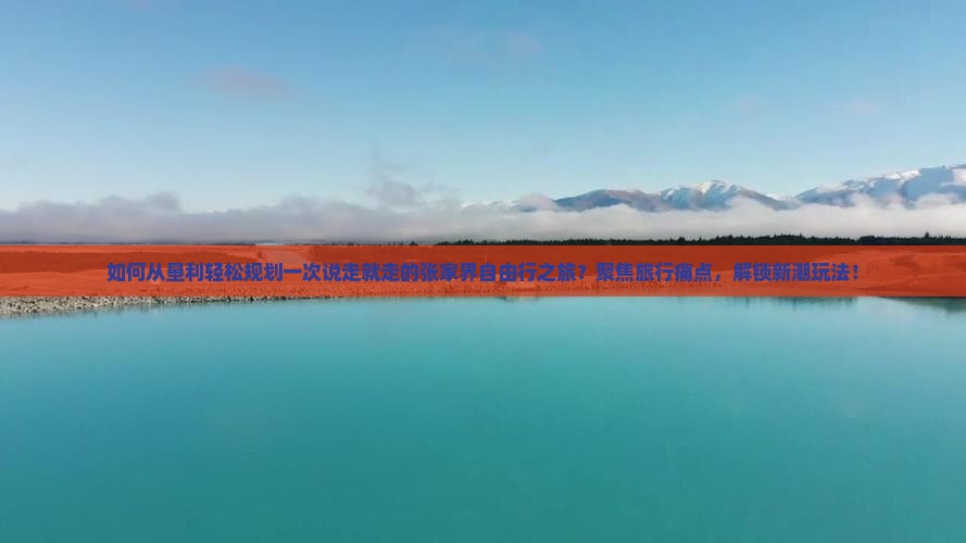 如何从垦利轻松规划一次说走就走的张家界自由行之旅？聚焦旅行痛点，解锁新潮玩法！