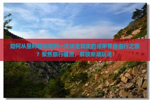 如何从垦利轻松规划一次说走就走的张家界自由行之旅？聚焦旅行痛点，解锁新潮玩法！