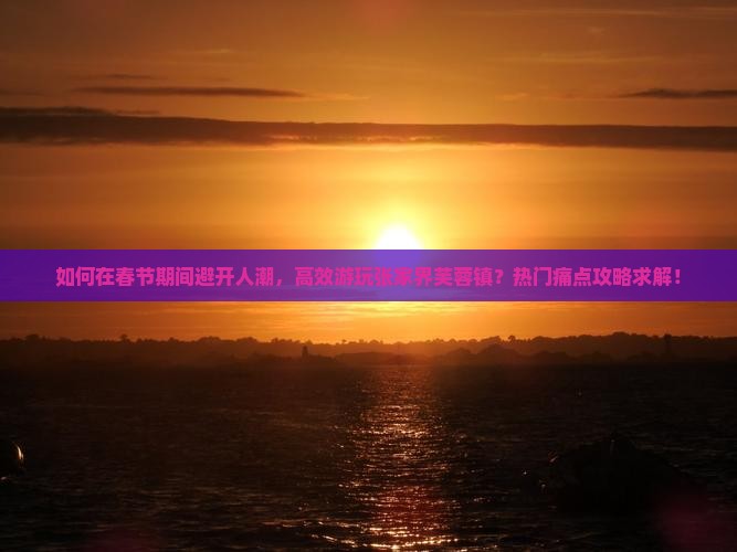 如何在春节期间避开人潮，高效游玩张家界芙蓉镇？热门痛点攻略求解！