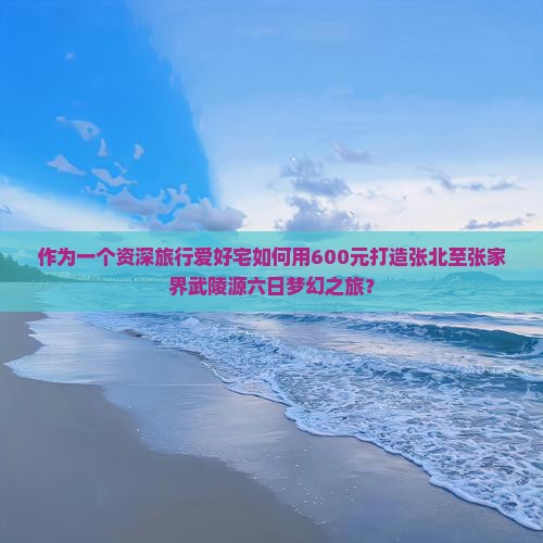 作为一个资深旅行爱好宅如何用600元打造张北至张家界武陵源六日梦幻之旅？