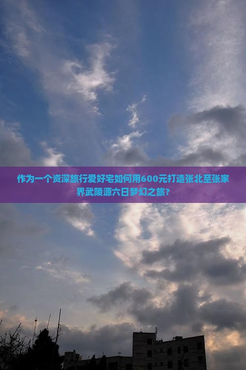 作为一个资深旅行爱好宅如何用600元打造张北至张家界武陵源六日梦幻之旅？