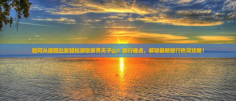 如何从德阳出发轻松游张家界天子山？旅行痛点，解锁最新旅行热词攻略！