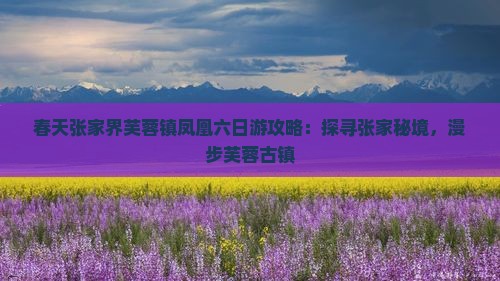 春天张家界芙蓉镇凤凰六日游攻略：探寻张家秘境，漫步芙蓉古镇