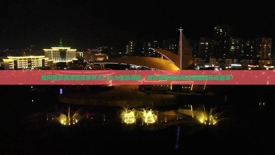 如何组织湘潭至张家界天门山大型旅游团，解决游客痛点和运用最新热词新词？