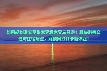 如何规划淮安至张家界袁家界三日游？解决游客交通与住宿痛点，解锁网红打卡新体验！