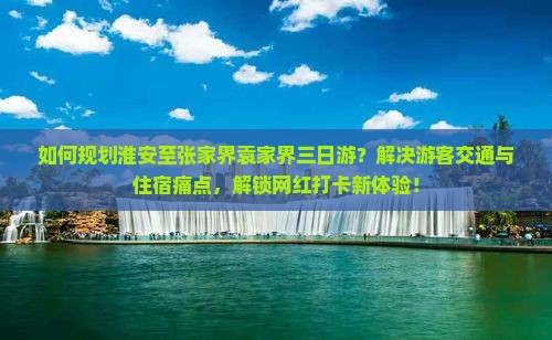 如何规划淮安至张家界袁家界三日游？解决游客交通与住宿痛点，解锁网红打卡新体验！