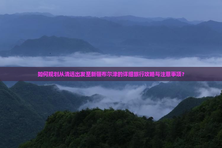 如何规划从清远出发至新疆布尔津的详细旅行攻略与注意事项？