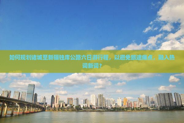 如何规划诸城至新疆独库公路六日游行程，以避免旅途痛点，融入热词新词？