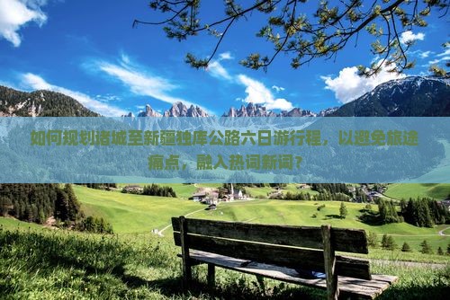如何规划诸城至新疆独库公路六日游行程，以避免旅途痛点，融入热词新词？