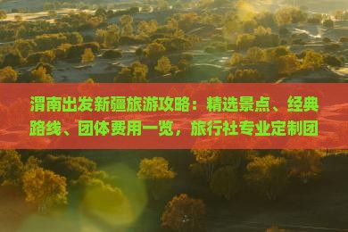 渭南出发新疆旅游攻略：精选景点、经典路线、团体费用一览，旅行社专业定制团体旅游方案