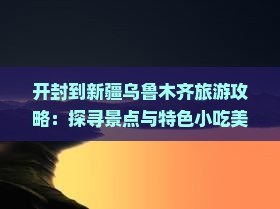 开封到新疆乌鲁木齐旅游攻略：探寻景点与特色小吃美食