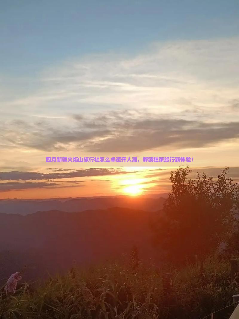 四月新疆火焰山旅行社怎么卓避开人潮，解锁独家旅行新体验！