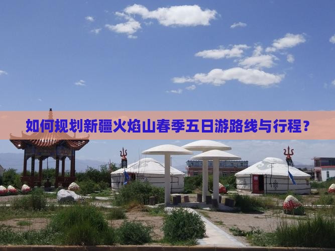 如何规划新疆火焰山春季五日游路线与行程？