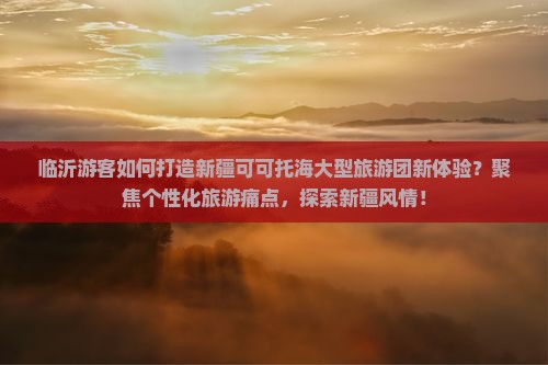 临沂游客如何打造新疆可可托海大型旅游团新体验？聚焦个性化旅游痛点，探索新疆风情！