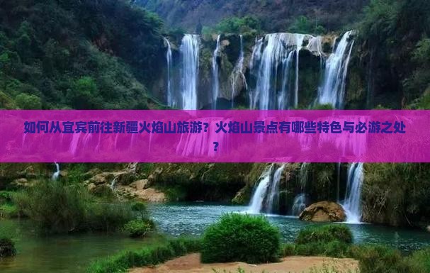 如何从宜宾前往新疆火焰山旅游？火焰山景点有哪些特色与必游之处？