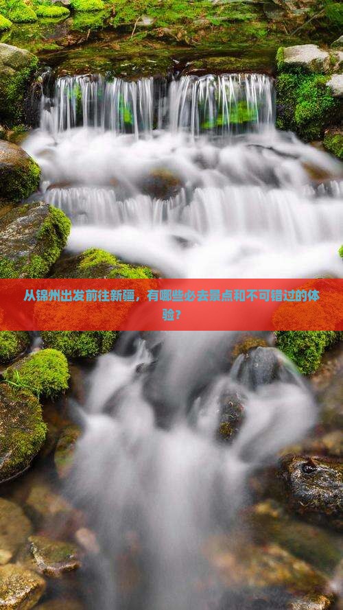 从锦州出发前往新疆，有哪些必去景点和不可错过的体验？