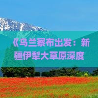 《乌兰察布出发：新疆伊犁大草原深度旅游攻略》