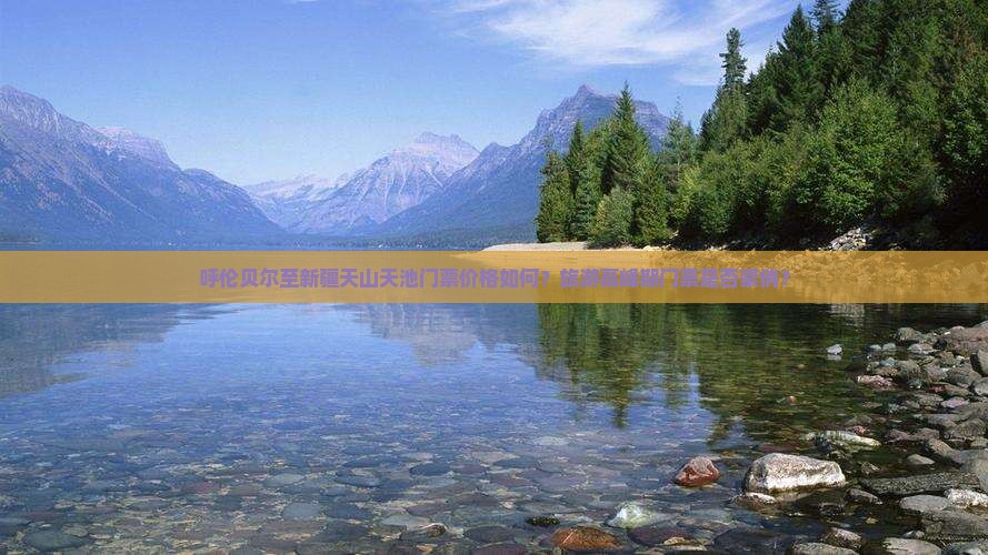 呼伦贝尔至新疆天山天池门票价格如何？旅游高峰期门票是否紧俏？